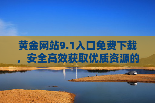 黄金网站9.1入口免费下载，安全高效获取优质资源的全指南，黄金网站9.1入口免费下载，安全高效获取优质资源全指南