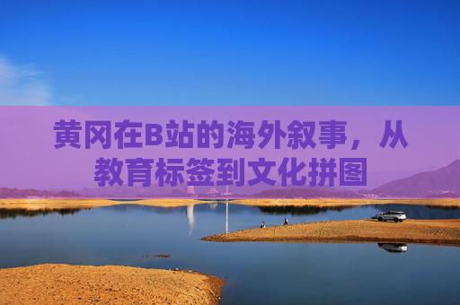 黄冈在B站的海外叙事,从教育标签到文化拼图 黄冈在B站的海外叙事,从教育标签到文化拼图