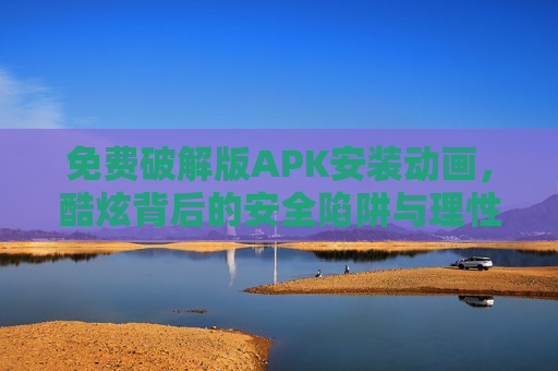免费破解版APK安装动画,酷炫背后的安全陷阱与理性选择,免费破解版APK安装动画,酷炫背后的安全陷阱与理性选择 免费破解版APK安装动画,酷炫背后的安全陷阱与理性选择,免费破解版APK安装动画,酷炫背后的安全陷阱与理性选择