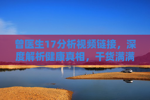 曾医生17分析视频链接，深度解析健康真相，干货满满值得收藏！曾医生17深度解析健康真相，干货满满，值得收藏！