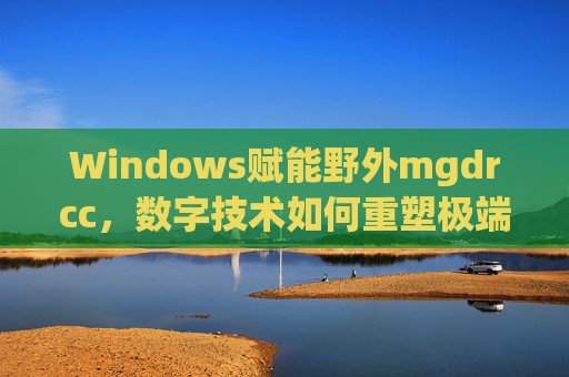 Windows赋能野外mgdrcc,数字技术如何重塑极端环境下的协同作业,Windows数字技术赋能野外mgdrcc,重塑极端环境协同作业 Windows赋能野外mgdrcc,数字技术如何重塑极端环境下的协同作业,Windows数字技术赋能野外mgdrcc,重塑极端环境协同作业