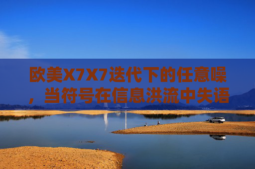 欧美X7X7迭代下的任意噪,当符号在信息洪流中失语,迭代洪流中的符号失语 欧美X7X7迭代下的任意噪,当符号在信息洪流中失语,迭代洪流中的符号失语