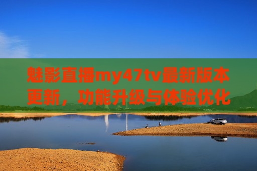 魅影直播my47tv最新版本更新，功能升级与体验优化全解析，魅影直播my47tv新版本更新，功能升级与体验优化全解析