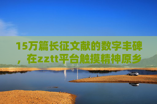 15万篇长征文献的数字丰碑，在zztt平台触摸精神原乡，15万篇长征文献数字丰碑，zztt平台触摸精神原乡