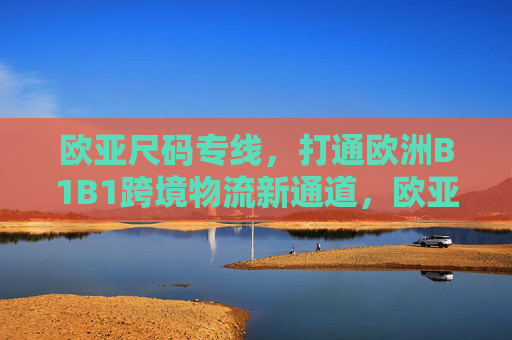 欧亚尺码专线,打通欧洲B1B1跨境物流新通道,欧亚尺码专线,欧洲B1B1跨境物流新通道 欧亚尺码专线,打通欧洲B1B1跨境物流新通道,欧亚尺码专线,欧洲B1B1跨境物流新通道