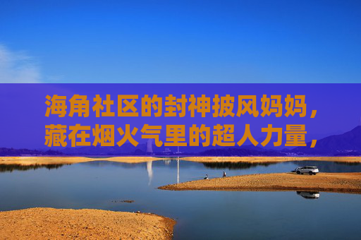 海角社区的封神披风妈妈,藏在烟火气里的超人力量,烟火气里的封神披风超人妈妈 海角社区的封神披风妈妈,藏在烟火气里的超人力量,烟火气里的封神披风超人妈妈
