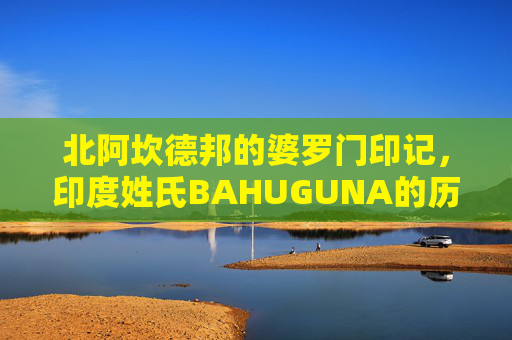 北阿坎德邦的婆罗门印记,印度姓氏BAHUGUNA的历史与文化脉络,北阿坎德邦婆罗门印记,BAHUGUNA姓氏的历史与文化脉络 北阿坎德邦的婆罗门印记,印度姓氏BAHUGUNA的历史与文化脉络,北阿坎德邦婆罗门印记,BAHUGUNA姓氏的历史与文化脉络