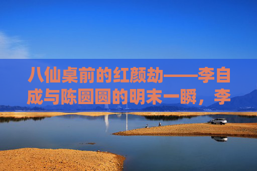 八仙桌前的红颜劫——李自成与陈圆圆的明末一瞬,李自成与陈圆圆的明末红颜劫 八仙桌前的红颜劫——李自成与陈圆圆的明末一瞬,李自成与陈圆圆的明末红颜劫
