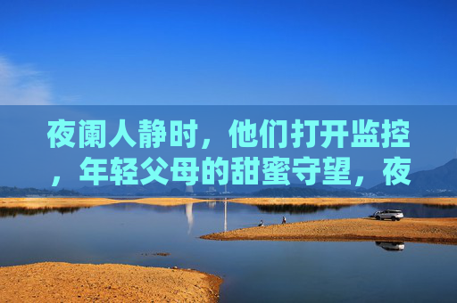 夜阑人静时,他们打开监控,年轻父母的甜蜜守望,夜阑人静时,监控里的年轻父母甜蜜守望 夜阑人静时,他们打开监控,年轻父母的甜蜜守望,夜阑人静时,监控里的年轻父母甜蜜守望