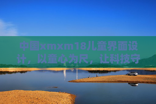 中国xmxm18儿童界面设计,以童心为尺,让科技守护成长,童心为尺,科技守护成长 中国xmxm18儿童界面设计,以童心为尺,让科技守护成长,童心为尺,科技守护成长