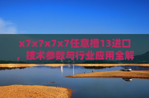 x7x7x7x7任意槽13进口,技术参数与行业应用全解析,x7x7x7x7任意槽13进口,技术参数与行业应用全解析 x7x7x7x7任意槽13进口,技术参数与行业应用全解析,x7x7x7x7任意槽13进口,技术参数与行业应用全解析