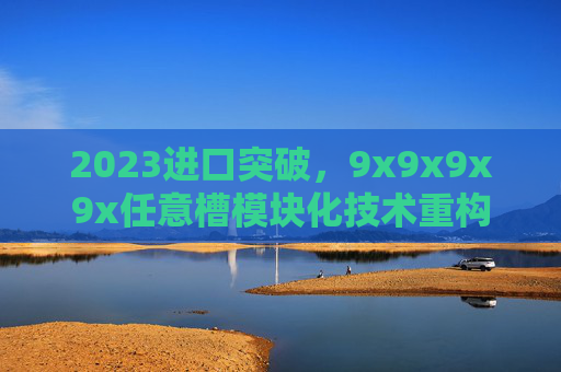 2023进口突破,9x9x9x9x任意槽模块化技术重构行业应用边界,2023进口突破,9x9x9x9x任意槽模块化技术重构行业应用边界 2023进口突破,9x9x9x9x任意槽模块化技术重构行业应用边界,2023进口突破,9x9x9x9x任意槽模块化技术重构行业应用边界