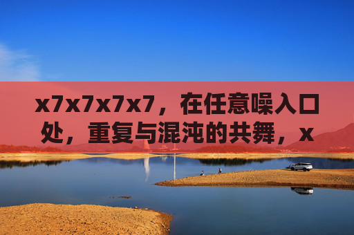 x7x7x7x7,在任意噪入口处,重复与混沌的共舞,x7x7x7x7,重复与混沌的噪入口共舞 x7x7x7x7,在任意噪入口处,重复与混沌的共舞,x7x7x7x7,重复与混沌的噪入口共舞