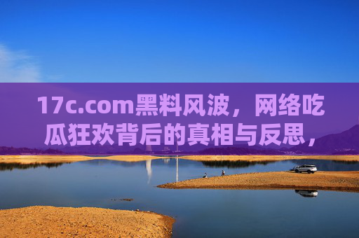 17c.com黑料风波,网络吃瓜狂欢背后的真相与反思,17c.com黑料风波,网络吃瓜狂欢下的真相与反思 17c.com黑料风波,网络吃瓜狂欢背后的真相与反思,17c.com黑料风波,网络吃瓜狂欢下的真相与反思