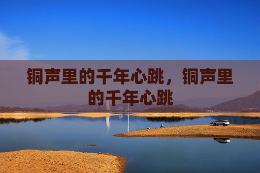 铜声里的千年心跳，铜声里的千年心跳