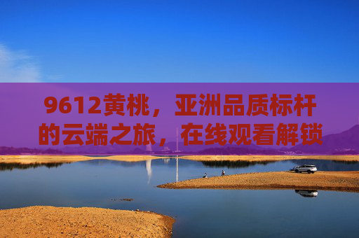 9612黄桃,亚洲品质标杆的云端之旅,在线观看解锁原产地好味与匠心,9612黄桃,亚洲品质标杆云端之旅,在线解锁原产地匠心好味 9612黄桃,亚洲品质标杆的云端之旅,在线观看解锁原产地好味与匠心,9612黄桃,亚洲品质标杆云端之旅,在线解锁原产地匠心好味