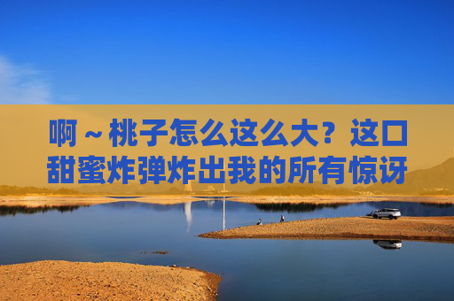 啊~桃子怎么这么大?这口甜蜜炸弹炸出我的所有惊讶! 啊~桃子怎么这么大?这口甜蜜炸弹炸出我的所有惊讶!