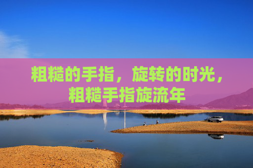 粗糙的手指,旋转的时光,粗糙手指旋流年 粗糙的手指,旋转的时光,粗糙手指旋流年