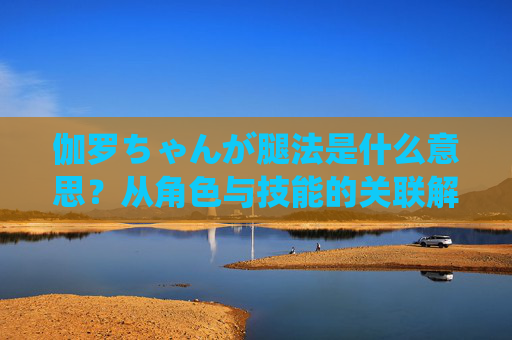 伽罗ちゃんが腿法是什么意思?从角色与技能的关联解析,伽罗腿法的角色与技能关联解析 伽罗ちゃんが腿法是什么意思?从角色与技能的关联解析,伽罗腿法的角色与技能关联解析