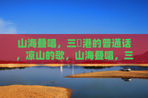 山海叠唱,三㚫港的普通话,凉山的歌,山海叠唱,三㚫港普通话与凉山歌 山海叠唱,三㚫港的普通话,凉山的歌,山海叠唱,三㚫港普通话与凉山歌