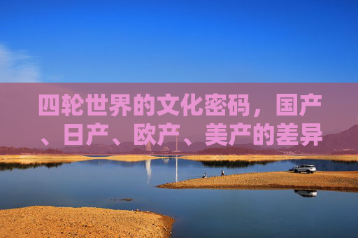 四轮世界的文化密码,国产、日产、欧产、美产的差异化叙事,四轮世界的文化密码,四大车系差异化叙事 四轮世界的文化密码,国产、日产、欧产、美产的差异化叙事,四轮世界的文化密码,四大车系差异化叙事