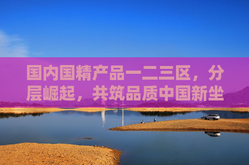 国内国精产品一二三区,分层崛起,共筑品质中国新坐标,国内国精产品分层崛起 共筑品质中国新坐标 国内国精产品一二三区,分层崛起,共筑品质中国新坐标,国内国精产品分层崛起 共筑品质中国新坐标