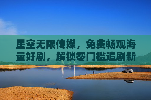 星空无限传媒,免费畅观海量好剧,解锁零门槛追剧新体验,星空无限传媒,免费海量好剧,零门槛追剧新体验 星空无限传媒,免费畅观海量好剧,解锁零门槛追剧新体验,星空无限传媒,免费海量好剧,零门槛追剧新体验