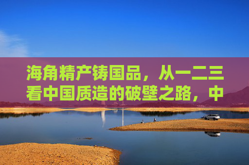 海角精产铸国品,从一二三看中国质造的破壁之路,中国质造一二三破壁之路 海角精产铸国品,从一二三看中国质造的破壁之路,中国质造一二三破壁之路