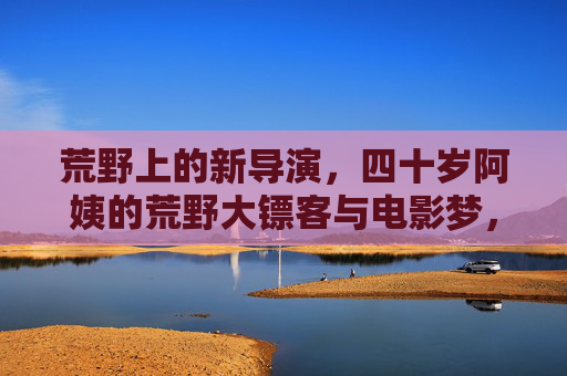 荒野上的新导演,四十岁阿姨的荒野大镖客与电影梦,四十岁阿姨的荒野大镖客与导演梦 荒野上的新导演,四十岁阿姨的荒野大镖客与电影梦,四十岁阿姨的荒野大镖客与导演梦