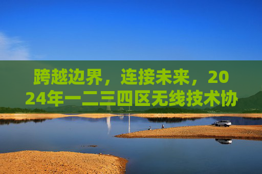 跨越边界，连接未来，2024年一二三四区无线技术协同发展新篇，跨越边界连接未来2024年一二三四区无线技术协同发展新篇