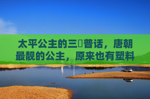 太平公主的三㚫普话,唐朝最靓的公主,原来也有塑料普通话?唐朝最靓公主太平公主的塑料普通话 太平公主的三㚫普话,唐朝最靓的公主,原来也有塑料普通话?唐朝最靓公主太平公主的塑料普通话