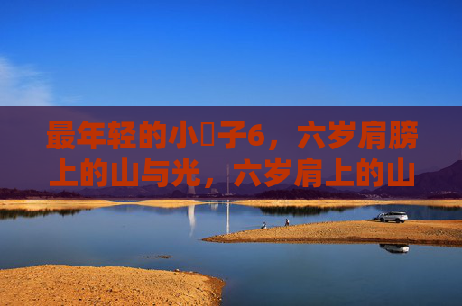 最年轻的小䧅子6,六岁肩膀上的山与光,六岁肩上的山与光 最年轻的小䧅子6,六岁肩膀上的山与光,六岁肩上的山与光