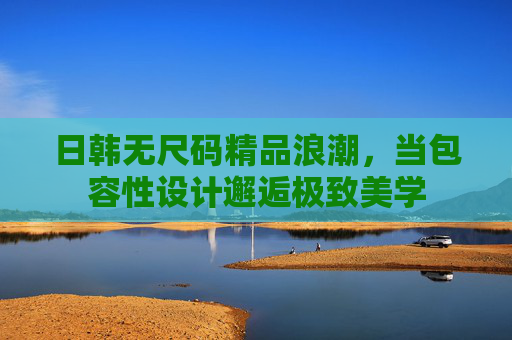 日韩无尺码精品浪潮,当包容性设计邂逅极致美学 日韩无尺码精品浪潮,当包容性设计邂逅极致美学