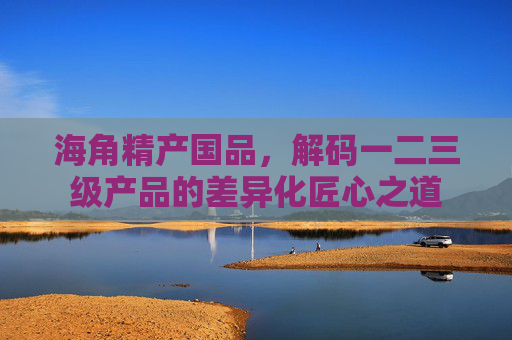 海角精产国品,解码一二三级产品的差异化匠心之道 海角精产国品,解码一二三级产品的差异化匠心之道