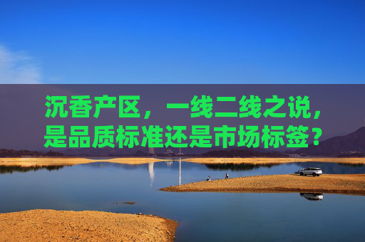 沉香产区，一线二线之说，是品质标准还是市场标签？沉香产区一线二线，品质标准还是市场标签？