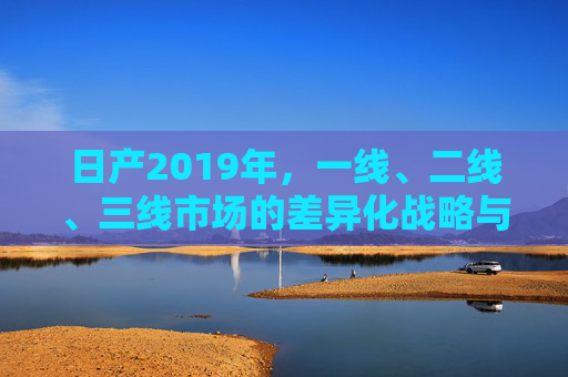 日产2019年,一线、二线、三线市场的差异化战略与深耕之道,2019年日产多级市场差异化战略与深耕之道 日产2019年,一线、二线、三线市场的差异化战略与深耕之道,2019年日产多级市场差异化战略与深耕之道