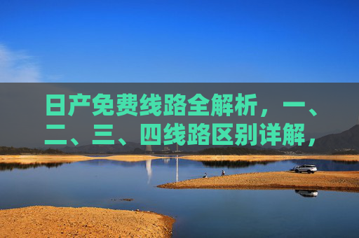 日产免费线路全解析,一、二、三、四线路区别详解,日产免费线路全解析,一、二、三、四线路区别详解 日产免费线路全解析,一、二、三、四线路区别详解,日产免费线路全解析,一、二、三、四线路区别详解