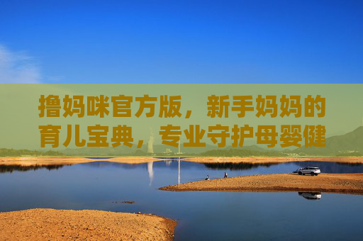 撸妈咪官方版,新手妈妈的育儿宝典,专业守护母婴健康,撸妈咪官方版,新手妈妈的育儿宝典,专业守护母婴健康 撸妈咪官方版,新手妈妈的育儿宝典,专业守护母婴健康,撸妈咪官方版,新手妈妈的育儿宝典,专业守护母婴健康