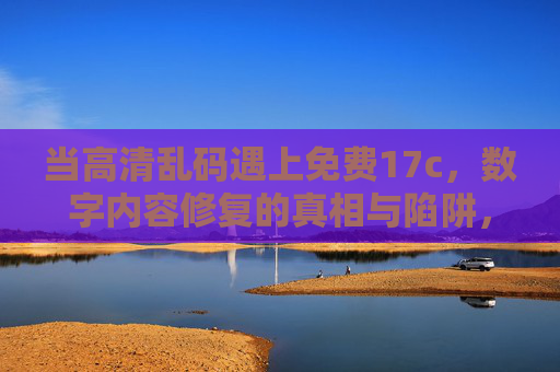 当高清乱码遇上免费17c,数字内容修复的真相与陷阱,免费17c修复高清乱码,真相与陷阱 当高清乱码遇上免费17c,数字内容修复的真相与陷阱,免费17c修复高清乱码,真相与陷阱