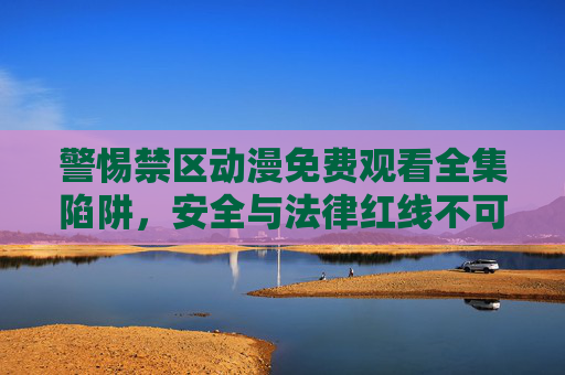 警惕禁区动漫免费观看全集陷阱,安全与法律红线不可越,警惕禁区动漫免费观看全集陷阱,安全与法律红线不可越 警惕禁区动漫免费观看全集陷阱,安全与法律红线不可越,警惕禁区动漫免费观看全集陷阱,安全与法律红线不可越