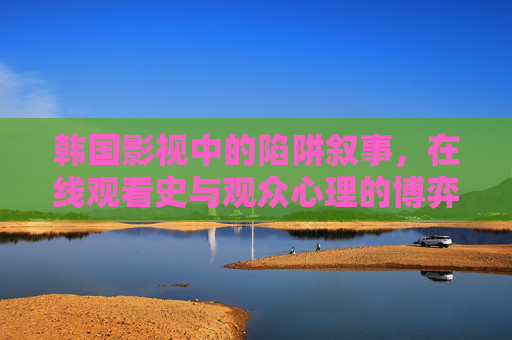 韩国影视中的陷阱叙事,在线观看史与观众心理的博弈,韩国影视陷阱叙事,在线观看史与观众心理的博弈 韩国影视中的陷阱叙事,在线观看史与观众心理的博弈,韩国影视陷阱叙事,在线观看史与观众心理的博弈