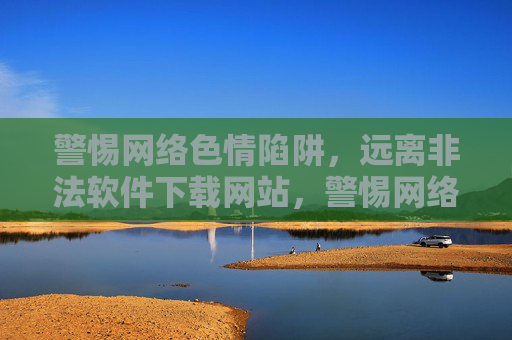 警惕网络色情陷阱,远离非法软件下载网站,警惕网络色情与非法软件下载陷阱 警惕网络色情陷阱,远离非法软件下载网站,警惕网络色情与非法软件下载陷阱