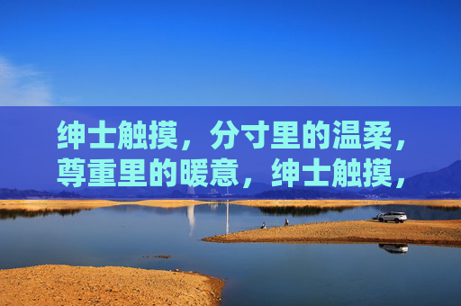 绅士触摸,分寸里的温柔,尊重里的暖意,绅士触摸,分寸尊重的温柔暖意 绅士触摸,分寸里的温柔,尊重里的暖意,绅士触摸,分寸尊重的温柔暖意