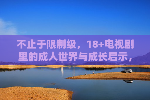不止于限制级,18+电视剧里的成人世界与成长启示,18+电视剧不止于限制级,成人世界与成长启示 不止于限制级,18+电视剧里的成人世界与成长启示,18+电视剧不止于限制级,成人世界与成长启示