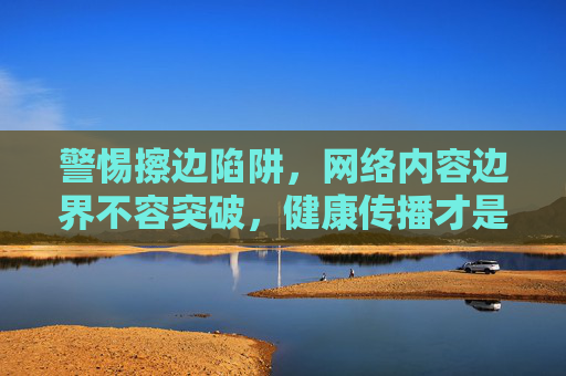 警惕擦边陷阱，网络内容边界不容突破，健康传播才是正道，警惕擦边陷阱，坚守网络内容边界，健康传播才是正道