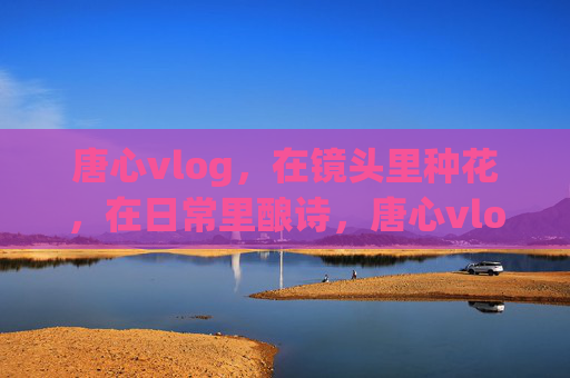 唐心vlog,在镜头里种花,在日常里酿诗,唐心vlog,镜头种花,日常酿诗 唐心vlog,在镜头里种花,在日常里酿诗,唐心vlog,镜头种花,日常酿诗