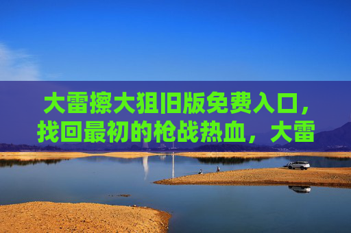 大雷擦大狙旧版免费入口,找回最初的枪战热血,大雷擦大狙旧版免费入口,找回最初的枪战热血 大雷擦大狙旧版免费入口,找回最初的枪战热血,大雷擦大狙旧版免费入口,找回最初的枪战热血