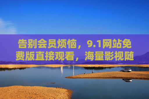 告别会员烦恼，9.1网站免费版直接观看，海量影视随心看，告别会员烦恼，9.1网站免费版直接看海量影视