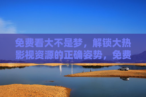 免费看大不是梦，解锁大热影视资源的正确姿势，免费解锁大热影视资源的正确姿势