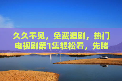 久久不见,免费追剧,热门电视剧第1集轻松看,先睹为快不用愁,热门剧第1集免费追,先睹为快不用愁 久久不见,免费追剧,热门电视剧第1集轻松看,先睹为快不用愁,热门剧第1集免费追,先睹为快不用愁